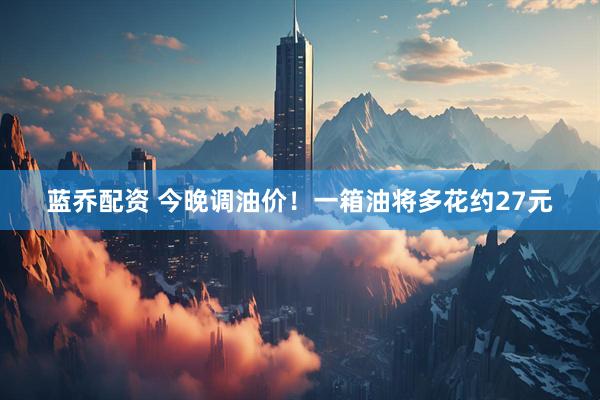蓝乔配资 今晚调油价！一箱油将多花约27元