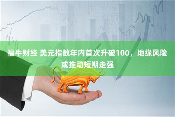 福牛财经 美元指数年内首次升破100，地缘风险或推动短期走强