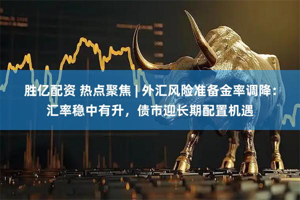 胜亿配资 热点聚焦 | 外汇风险准备金率调降：汇率稳中有升，债市迎长期配置机遇
