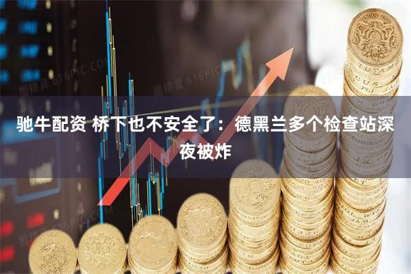 驰牛配资 桥下也不安全了：德黑兰多个检查站深夜被炸