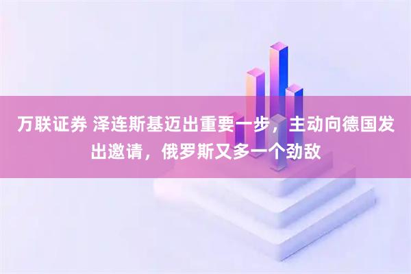 万联证券 泽连斯基迈出重要一步，主动向德国发出邀请，俄罗斯又多一个劲敌