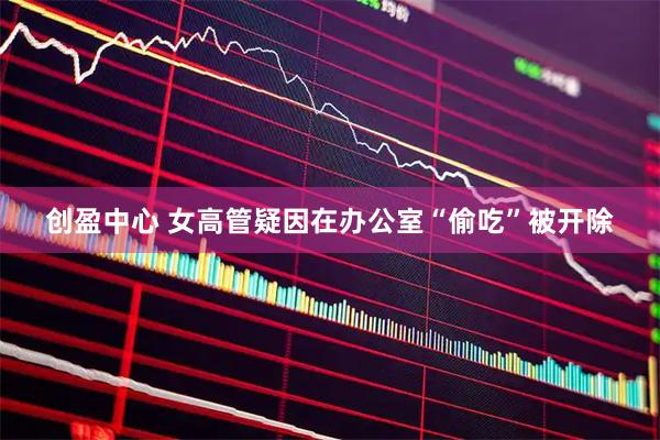 创盈中心 女高管疑因在办公室“偷吃”被开除