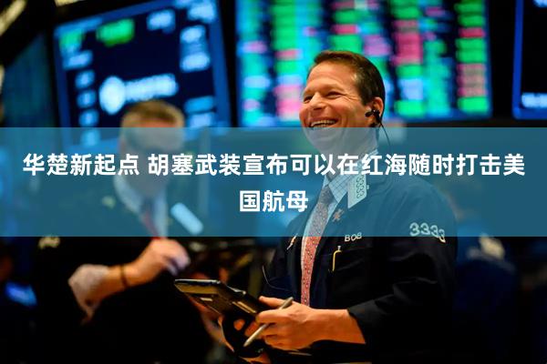 华楚新起点 胡塞武装宣布可以在红海随时打击美国航母