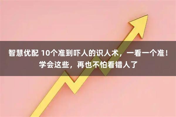 智慧优配 10个准到吓人的识人术，一看一个准！学会这些，再也不怕看错人了