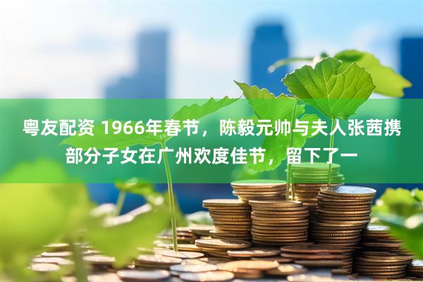 粤友配资 1966年春节，陈毅元帅与夫人张茜携部分子女在广州欢度佳节，留下了一