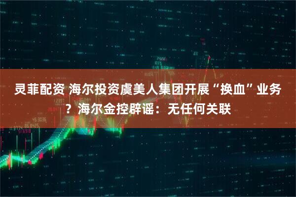 灵菲配资 海尔投资虞美人集团开展“换血”业务？海尔金控辟谣：无任何关联