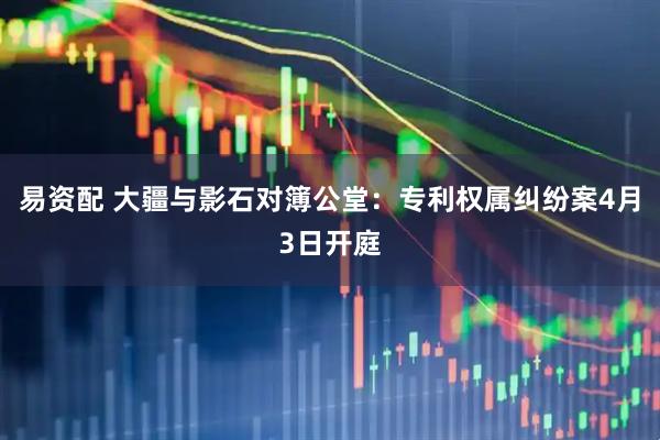易资配 大疆与影石对簿公堂：专利权属纠纷案4月3日开庭