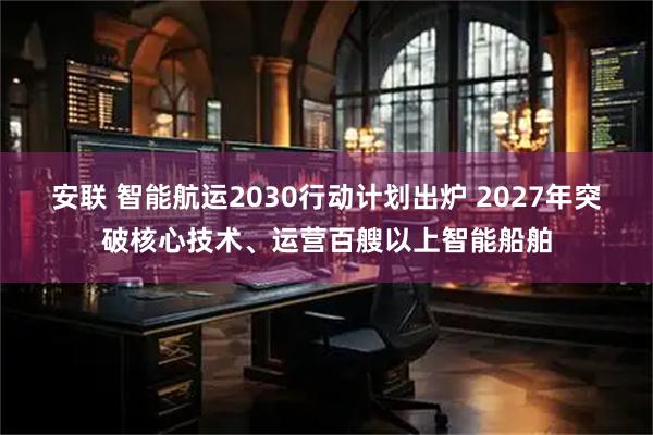 安联 智能航运2030行动计划出炉 2027年突破核心技术、运营百艘以上智能船舶