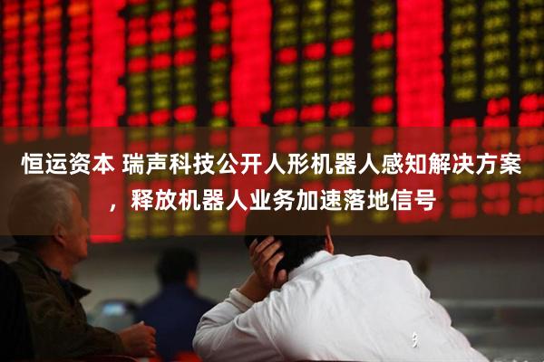恒运资本 瑞声科技公开人形机器人感知解决方案，释放机器人业务加速落地信号