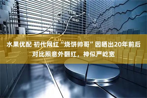 水果优配 初代网红“烧饼帅哥”因晒出20年前后对比照意外翻红，神似严屹宽