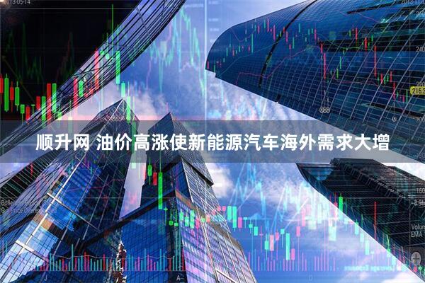 顺升网 油价高涨使新能源汽车海外需求大增