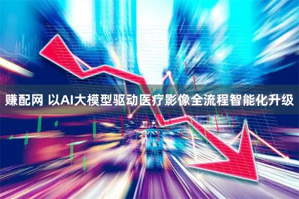 赚配网 以AI大模型驱动医疗影像全流程智能化升级