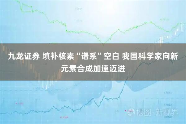九龙证券 填补核素“谱系”空白 我国科学家向新元素合成加速迈进