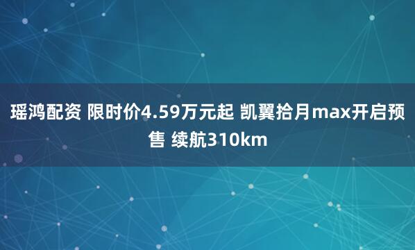 瑶鸿配资 限时价4.59万元起 凯翼拾月max开启预售 续航310km