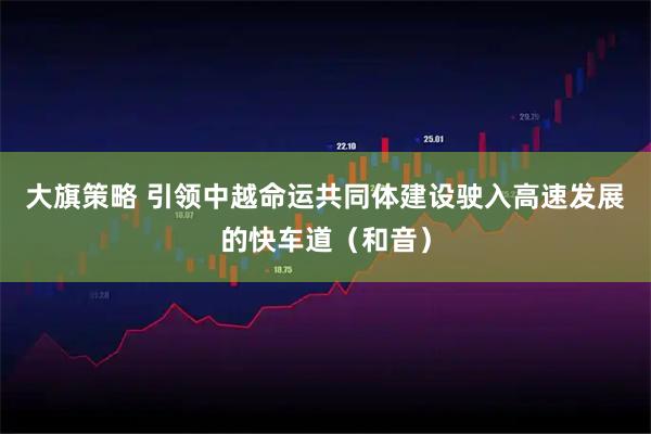 大旗策略 引领中越命运共同体建设驶入高速发展的快车道（和音）