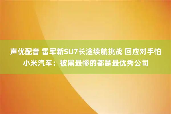 声优配音 雷军新SU7长途续航挑战 回应对手怕小米汽车：被黑最惨的都是最优秀公司