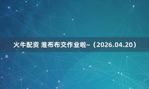 火牛配资 淮布布交作业啦~(2026.04.20)