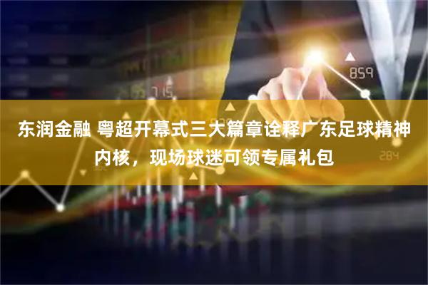 东润金融 粤超开幕式三大篇章诠释广东足球精神内核,现场球迷可领专属礼包