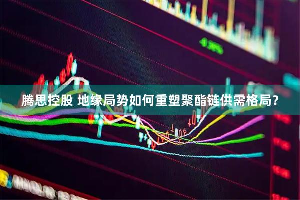 腾思控股 地缘局势如何重塑聚酯链供需格局？