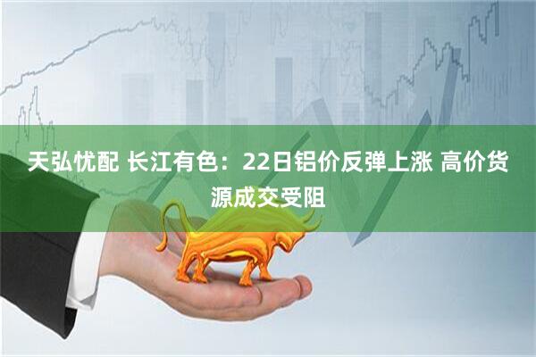 天弘忧配 长江有色：22日铝价反弹上涨 高价货源成交受阻