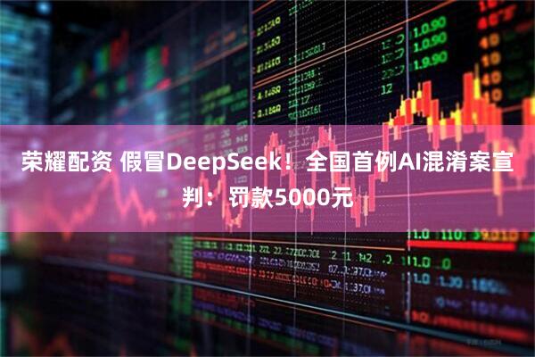 荣耀配资 假冒DeepSeek！全国首例AI混淆案宣判：罚款5000元