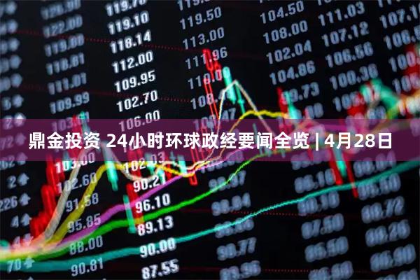 鼎金投资 24小时环球政经要闻全览 | 4月28日
