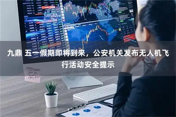 九鼎 五一假期即将到来，公安机关发布无人机飞行活动安全提示