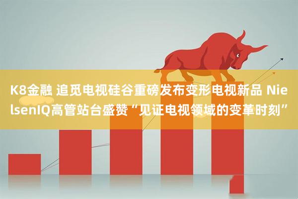 K8金融 追觅电视硅谷重磅发布变形电视新品 NielsenIQ高管站台盛赞“见证电视领域的变革时刻”