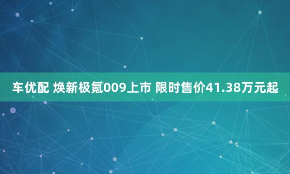 车优配 焕新极氪009上市 限时售价41.38万元起