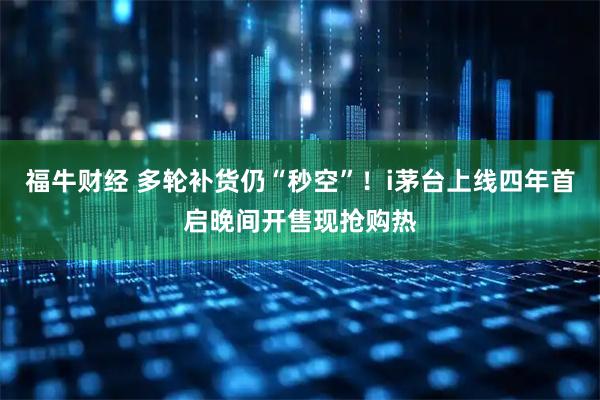 福牛财经 多轮补货仍“秒空”！i茅台上线四年首启晚间开售现抢购热