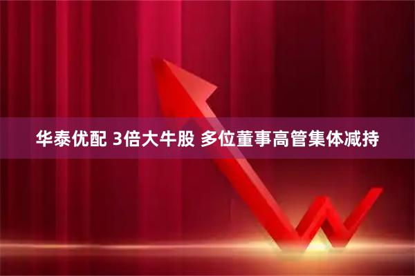 华泰优配 3倍大牛股 多位董事高管集体减持