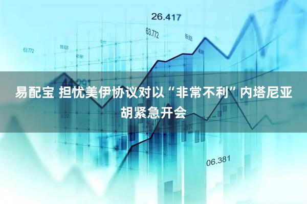 易配宝 担忧美伊协议对以“非常不利”内塔尼亚胡紧急开会