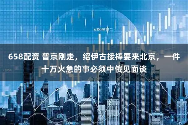 658配资 普京刚走，绍伊古接棒要来北京，一件十万火急的事必须中俄见面谈