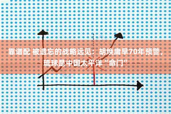 靠谱配 被遗忘的战略远见：胡焕庸早70年预警，琉球是中国太平洋“命门”