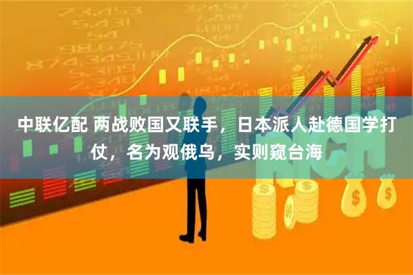 中联亿配 两战败国又联手，日本派人赴德国学打仗，名为观俄乌，实则窥台海