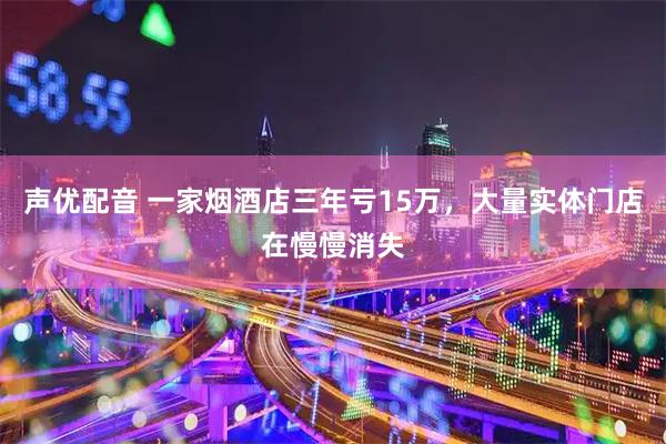 声优配音 一家烟酒店三年亏15万,大量实体门店在慢慢消失