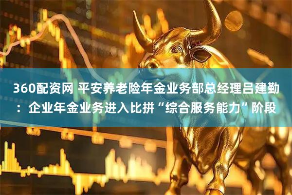 360配资网 平安养老险年金业务部总经理吕建勤：企业年金业务进入比拼“综合服务能力”阶段