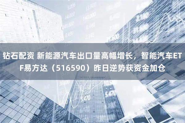 钻石配资 新能源汽车出口量高幅增长，智能汽车ETF易方达（516590）昨日逆势获资金加仓