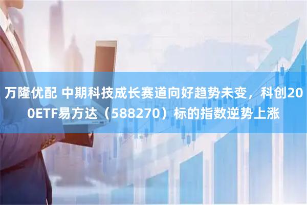 万隆优配 中期科技成长赛道向好趋势未变，科创200ETF易方达（588270）标的指数逆势上涨
