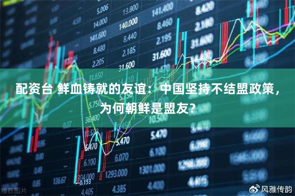 配资台 鲜血铸就的友谊：中国坚持不结盟政策，为何朝鲜是盟友？