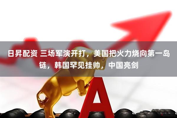 日昇配资 三场军演开打，美国把火力烧向第一岛链，韩国罕见挂帅，中国亮剑
