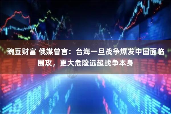 豌豆财富 俄媒曾言：台海一旦战争爆发中国面临围攻，更大危险远超战争本身