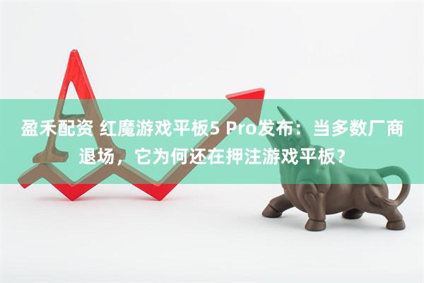 盈禾配资 红魔游戏平板5 Pro发布：当多数厂商退场，它为何还在押注游戏平板？