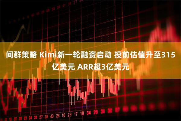 间群策略 Kimi新一轮融资启动 投前估值升至315亿美元 ARR超3亿美元