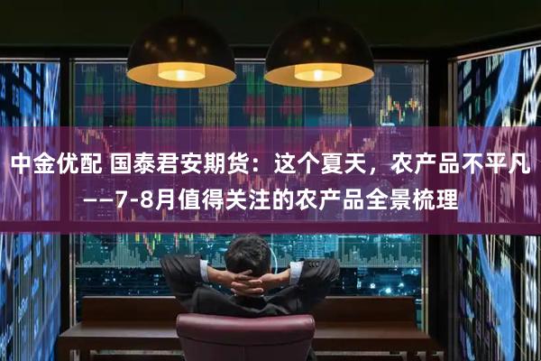 中金优配 国泰君安期货:这个夏天,农产品不平凡——7-8月值得关注的农产品全景梳理