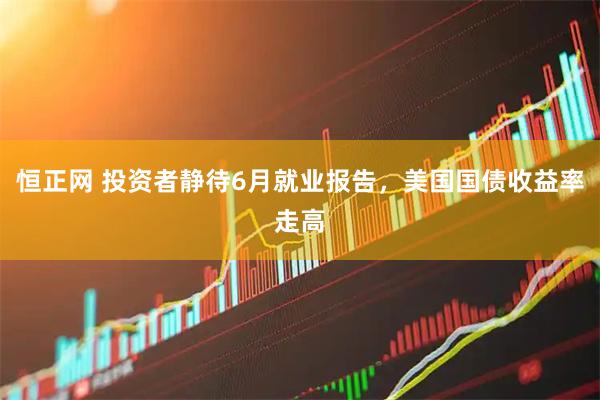 恒正网 投资者静待6月就业报告,美国国债收益率走高