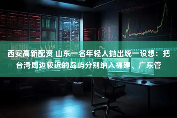 西安高新配资 山东一名年轻人抛出统一设想:把台湾周边较近的岛屿分别纳入福建、广东管