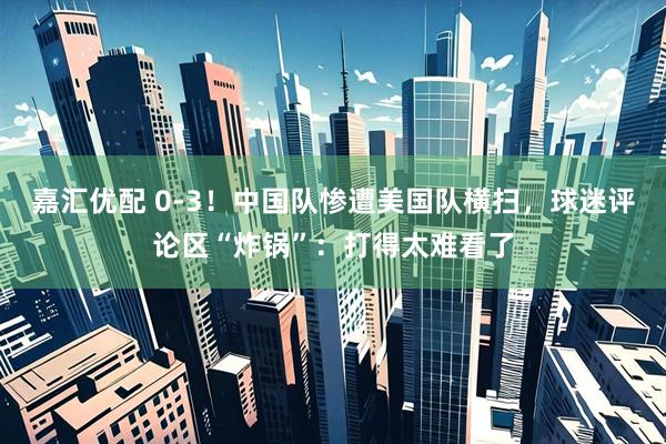 嘉汇优配 0-3！中国队惨遭美国队横扫，球迷评论区“炸锅”：打得太难看了