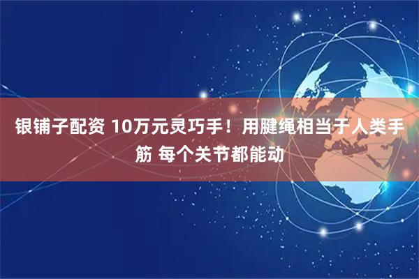 银铺子配资 10万元灵巧手！用腱绳相当于人类手筋 每个关节都能动
