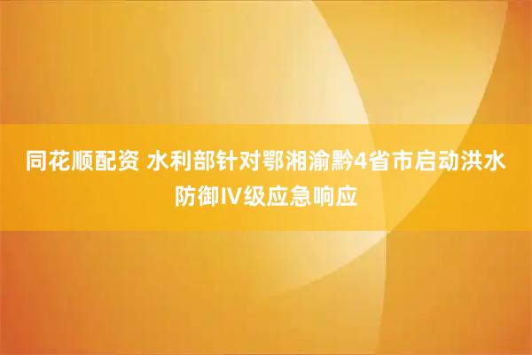 同花顺配资 水利部针对鄂湘渝黔4省市启动洪水防御Ⅳ级应急响应
